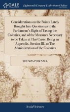 Considerations on the Points Lately Brought Into Question as to the Parliament's Right of Taxing the Colonies, and of the Measures Necessary to be Tak