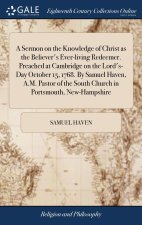 Sermon on the Knowledge of Christ as the Believer's Ever-living Redeemer. Preached at Cambridge on the Lord's-Day October 15, 1768. By Samuel Haven, A