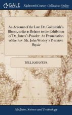 Account of the Late Dr. Goldsmith's Illness, So Far as Relates to the Exhibition of Dr. James's Powder. an Examination of the Rev. Mr. John Wesley's P