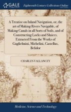 Treatise on Inland Navigation, Or, the Art of Making Rivers Navigable, of Making Canals in All Sorts of Soils, and of Constructing Locks and Sluices.