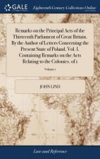 Remarks on the Principal Acts of the Thirteenth Parliament of Great Britain. by the Author of Letters Concerning the Present State of Poland. Vol. I.