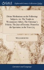 Divine Meditations on the Following Subjects, viz. The Tombs in Westminster-Abbey, The Christian's Felicity. The Joys of Eternity. Printed in the Spec