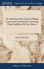 Authority of the Church in Making Canons and Constitutions Concerning Things Indifferent By Fran. Mason,