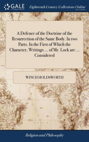 Defence of the Doctrine of the Resurrection of the Same Body. in Two Parts. in the First of Which the Character, Writings ... of Mr. Lock Are ... Cons