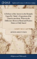 Defence of the Answer to the Remarks Upon Dr. Clarke's Exposition of the Church-Catechism. Wherein the Difference Between Moral and Positive Duties Is