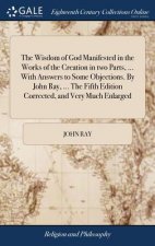 Wisdom of God Manifested in the Works of the Creation in two Parts, ... With Answers to Some Objections. By John Ray, ... The Fifth Edition Corrected,