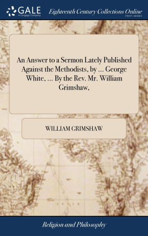 Answer to a Sermon Lately Published Against the Methodists, by ... George White, ... By the Rev. Mr. William Grimshaw,