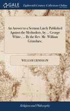 Answer to a Sermon Lately Published Against the Methodists, by ... George White, ... By the Rev. Mr. William Grimshaw,