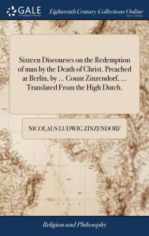 Sixteen Discourses on the Redemption of man by the Death of Christ. Preached at Berlin, by ... Count Zinzendorf, ... Translated From the High Dutch.