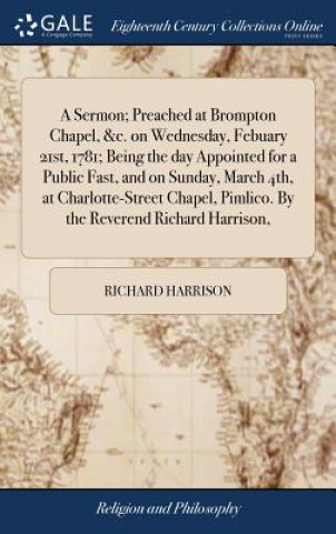 Sermon; Preached at Brompton Chapel, &c. on Wednesday, Febuary 21st, 1781; Being the Day Appointed for a Public Fast, and on Sunday, March 4th, at Cha