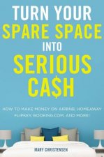 Turn Your Spare Space Into Serious Cash: How to Make Money on Airbnb, Homeaway, Flipkey, Booking.Com, and More!