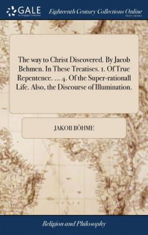 way to Christ Discovered. By Jacob Behmen. In These Treatises. 1. Of True Repentence. ... 4. Of the Super-rationall Life. Also, the Discourse of Illum