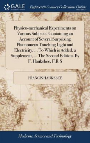 Physico-mechanical Experiments on Various Subjects. Containing an Account of Several Surprizing Phaenomena Touching Light and Electricity, ... To Whic