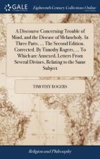 Discourse Concerning Trouble of Mind, and the Disease of Melancholy. In Three Parts. ... The Second Edition. Corrected. By Timothy Rogers, ... To Whic
