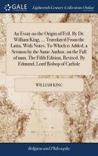 Essay on the Origin of Evil. by Dr. William King, ... Translated from the Latin, with Notes. to Which Is Added, a Sermon by the Same Author, on the Fa