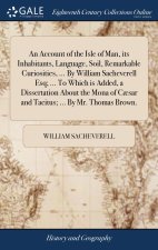 Account of the Isle of Man, its Inhabitants, Language, Soil, Remarkable Curiosities, ... By William Sacheverell Esq; ... To Which is Added, a Disserta