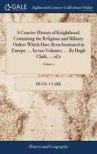 Concise History of Knighthood. Containing the Religious and Military Orders Which Have Been Instituted in Europe. ... in Two Volumes. ... by Hugh Clar