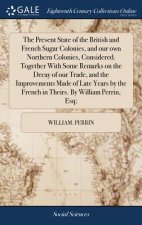 Present State of the British and French Sugar Colonies, and Our Own Northern Colonies, Considered. Together with Some Remarks on the Decay of Our Trad