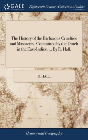 History of the Barbarous Cruelties and Massacres, Committed by the Dutch in the East-Indies. ... by R. Hall,