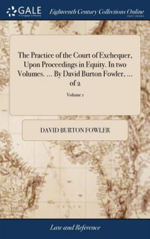 Practice of the Court of Exchequer, Upon Proceedings in Equity. in Two Volumes. ... by David Burton Fowler, ... of 2; Volume 1