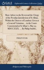 More Advice to the Reverend the Clergy of the Peculiar Jurisdiction of St Alban, Within the Diocese of London; Given at a General Visitation ... in th