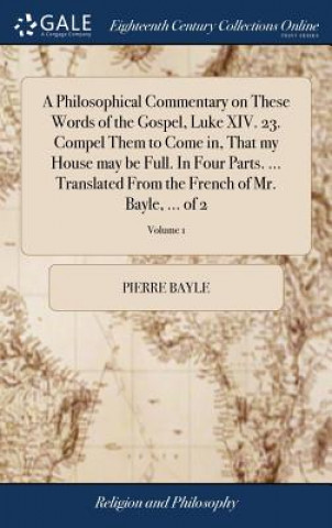 Philosophical Commentary on These Words of the Gospel, Luke XIV. 23. Compel Them to Come In, That My House May Be Full. in Four Parts. ... Translated