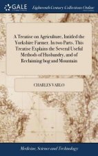 Treatise on Agriculture, Intitled the Yorkshire Farmer. in Two Parts. This Treatise Explains the Several Useful Methods of Husbandry, and of Reclaimin
