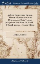 Essay Concerning a Vacuum. Wherein Is Endeavoured to Be Demonstrated, That a Vacuum Interspersum Runs Thro' the World, ... by Joseph Jackson, ... Seco