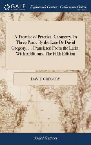 Treatise of Practical Geometry. in Three Parts. by the Late Dr David Gregory, ... Translated from the Latin. with Additions. the Fifth Edition