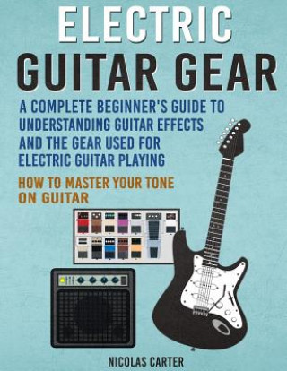 Electric Guitar Gear: A Complete Beginner's Guide To Understanding Guitar Effects And The Gear Used For Electric Guitar Playing & How To Mas
