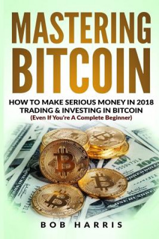 Mastering Bitcoin: How To Make Serious Money In 2018 Trading & Investing In Bitcoin