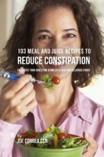 103 Meal and Juice Recipes to Reduce Constipation: Facilitate Your Digestion Using Effective and Delicious Foods