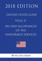 United States Code - Title 37 - Pay and Allowances of the Uniformed Services (2018 Edition)