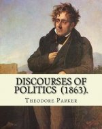 Discourses of Politics (1863). By: Theodore Parker: Volume 4: Discourses of Politics ...Collected works, Edited by Frances Power Cobbe