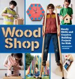 Wood Shop: 18 Building Projects Kids Will Love to Make