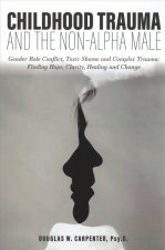 Childhood Trauma and the Non-Alpha Male: Gender Role Conflict, Toxic Shame, and Complex Trauma: Finding Hope, Clarity, Healing, and Change