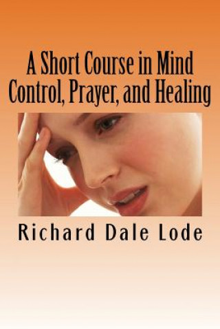 A Short Course in Mind Control, Prayer, and Healing: How to grow younger, be Healthy, and live happily wherever you may find yourself.