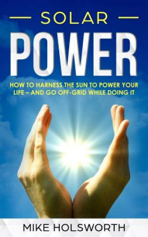 Solar Power: How to Harness the Sun to Power Your Life - And Go Off-Grid While Doing It