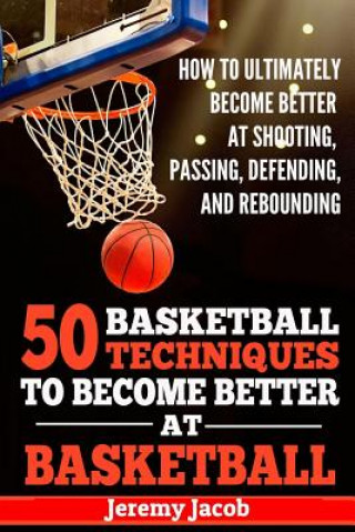 How To Ultimately Become Better At Shooting, Passing, Defending, and: 50 Basketball Techiqunes To Become Better At Basketball