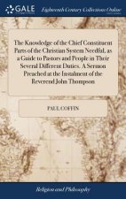 Knowledge of the Chief Constituent Parts of the Christian System Needful, as a Guide to Pastors and People in Their Several Different Duties. A Sermon