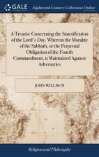 Treatise Concerning the Sanctification of the Lord's Day, Wherein the Morality of the Sabbath, or the Perpetual Obligation of the Fourth Commandment,