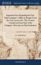 Important Facts Regarding the East-India Company's Affairs in Bengal, from the Year 1752 to 1760. This Treatise Contains an Exact State of the Company