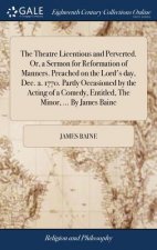 Theatre Licentious and Perverted. Or, a Sermon for Reformation of Manners. Preached on the Lord's Day, Dec. 2. 1770. Partly Occasioned by the Acting o