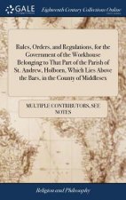 Rules, Orders, and Regulations, for the Government of the Workhouse Belonging to That Part of the Parish of St. Andrew, Holborn, Which Lies Above the