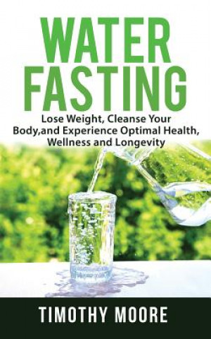 Water Fasting: Lose Weight, Cleanse Your Body, and Experience Optimal Health, Wellness and Longevity
