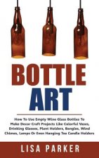 Bottle Art: How To Use Empty Wine Glass Bottles To Make Decor Craft Projects Like Colorful Vases, Drinking Glasses, Plant Holders,