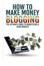 Make Money Blogging: The Ultimate Guide To Monetizing A Blog Website: How To Make Money Blogging