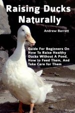 Raising Ducks Naturally: Guide For Beginners On How To Raise Healthy Ducks Without A Pond, How to Feed Them, And Take Care for Them