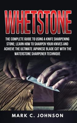 Whetstone: The Complete Guide To Using A Knife Sharpening Stone; Learn How To Sharpen Your Knives And Achieve The Ultimate Japane
