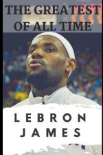 The Greatest of All Time: Lebron James: The Story of How Lebron James Became the Most Dominant Player in the NBA